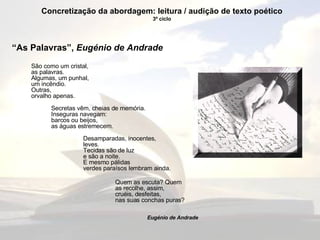 “ As Palavras”,  Eugénio de Andrade   São como um cristal, as palavras. Algumas, um punhal, um incêndio. Outras, orvalho apenas. Secretas vêm, cheias de memória. Inseguras navegam: barcos ou beijos, as águas estremecem. Desamparadas, inocentes, leves. Tecidas são de luz e são a noite. E mesmo pálidas verdes paraísos lembram ainda. Quem as escuta? Quem as recolhe, assim, cruéis, desfeitas, nas suas conchas puras? Eugénio de Andrade Concretização da abordagem: leitura / audição de texto poético 3º ciclo 