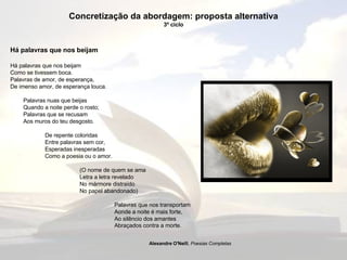 Concretização da abordagem: proposta alternativa 3º ciclo Há palavras que nos beijam  Há palavras que nos beijam  Como se tivessem boca.  Palavras de amor, de esperança,  De imenso amor, de esperança louca.  Palavras nuas que beijas  Quando a noite perde o rosto;  Palavras que se recusam  Aos muros do teu desgosto.  De repente coloridas  Entre palavras sem cor,  Esperadas inesperadas  Como a poesia ou o amor.  (O nome de quem se ama  Letra a letra revelado  No mármore distraído No papel abandonado)  Palavras que nos transportam  Aonde a noite é mais forte,  Ao silêncio dos amantes  Abraçados contra a morte.   Alexandre O'Neill ,  Poesias Completas   