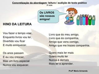 HINO DA LEITURA Vou fazer o tempo voar, Enquanto livros vou ler, Divertido vou ficar E muito enriquecer. Os anos passam E eu vou crescer, Mas um livro especial Nunca vou esquecer. Livro que és meu amigo, Livro que és companhia, Amigo que vens comigo, Amigo que me trazes companhia. Quero mais ler mais Quero muito ler Nunca é demais Mais ler e aprender. Profª Maria Armanda   Concretização da abordagem : leitura / audição de texto poético 2º ciclo Os LIVROS são nossos amigos! 