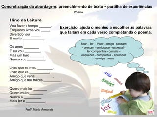 Hino da Leitura Vou fazer o tempo ______, Enquanto livros vou ____, Divertido vou _____ E muito ___________. Os anos ________ E eu vou ________, Mas um livro _______ Nunca vou _________. Livro que és meu ________, Livro que és __________, Amigo que vens _________, Amigo que me trazes _________. Quero mais ler _______ Quero muito _______ Nunca é _________ Mais ler e __________. Profª  Maria Armanda ficar – ler – Voar - amigo -passam - crescer - enriquecer -especial - ler companhia - demais - esquecer - companhia - aprender - comigo - mais Exercício : ajuda o menino a escolher as palavras que faltam em cada verso completando o poema. Concretização da abordagem : preenchimento de texto + partilha de experiências 2º ciclo 