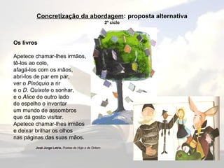 Concretização da abordagem :   proposta alternativa 2º ciclo Os livros Apetece chamar-lhes irmãos,  tê-los ao colo,  afagá-los com os mãos,  abri-los de par em par,  ver o  Pinóquio  a rir  e o  D. Quixote  o sonhar,  e o  Alice  do outro lado  do espelho o inventar  um mundo de assombros  que dá gosto visitar.  Apetece chamar-lhes irmãos  e deixar brilhar os olhos  nas páginas das suas mãos. José Jorge Letria ,  Poetas de Hoje e de Ontem 