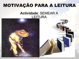 MOTIVAÇÃO PARA A LEITURA Actividade : SEMEAR A LEITURA 