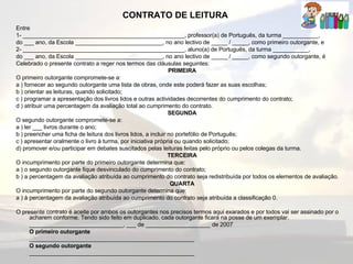 CONTRATO DE LEITURA   Entre 1- __________________________________________________, professor(a) de Português, da turma ___________, do ___ ano, da Escola ___________________________, no ano lectivo de _____ / _____, como primeiro outorgante, e 2- __________________________________________________, aluno(a) de Português, da turma ___________, do ___ ano, da Escola ___________________________, no ano lectivo de _____ / _____, como segundo outorgante, é Celebrado o presente contrato a reger nos termos das cláusulas seguintes: PRIMEIRA O primeiro outorgante compromete-se a: a ) fornecer ao segundo outorgante uma lista de obras, onde este poderá fazer as suas escolhas; b ) orientar as leituras, quando solicitado; c ) programar a apresentação dos livros lidos e outras actividades decorrentes do cumprimento do contrato; d ) atribuir uma percentagem da avaliação total ao cumprimento do contrato. SEGUNDA O segundo outorgante compromete-se a: a ) ler ___ livros durante o ano; b ) preencher uma ficha de leitura dos livros lidos, a incluir no portefólio de Português; c ) apresentar oralmente o livro à turma, por iniciativa própria ou quando solicitado; d) promover e/ou participar em debates suscitados pelas leituras feitas pelo próprio ou pelos colegas da turma. TERCEIRA O incumprimento por parte do primeiro outorgante determina que: a ) o segundo outorgante fique desvinculado do cumprimento do contrato; b ) a percentagem da avaliação atribuída ao cumprimento do contrato seja redistribuída por todos os elementos de avaliação. QUARTA O incumprimento por parte do segundo outorgante determina que: a ) à percentagem da avaliação atribuída ao cumprimento do contrato seja atribuída a classificação 0. O presente contrato é aceite por ambos os outorgantes nos precisos termos aqui exarados e por todos vai ser assinado por o acharem conforme. Tendo sido feito em duplicado, cada outorgante ficará na posse de um exemplar. _____________________________, ___ de ____________________ de 2007 O primeiro outorgante ___________________________________________________ O segundo outorgante ___________________________________________________ 