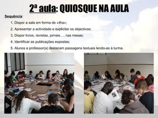 2ª aula : QUIOSQUE NA AULA Sequência : 1. Dispor a sala em forma de «ilha»; 2. Apresentar a actividade e explicitar os objectivos; 3. Dispor livros, revistas, jornais…, nas mesas; 4. Identificar as publicações expostas; 5. Alunos e professor(a) destacam passagens textuais lendo-as à turma. 