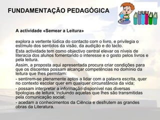 FUNDAMENTAÇÃO PEDAGÓGICA A actividade «Semear a Leitura» explora a vertente lúdica do contacto com o livro, e privilegia o estímulo dos sentidos da visão, da audição e do tacto. Esta actividade   tem como objectivo central elevar os níveis de literacia dos alunos fomentando o interesse e o gosto pelos livros e pela leitura. Assim, a proposta aqui apresentada procura criar condições para que os discentes possam alcançar competências no domínio da leitura que lhes permitam: - sentirem-se plenamente aptos a lidar com a palavra escrita, quer no contexto escolar quer em qualquer circunstância da vida; - possam interpretar a informação disponível nas diversas tipologias de leitura, incluindo aquelas que lhes são transmitidas pela comunicação social; - acedam a conhecimentos da Ciência e desfrutem as grandes obras da Literatura. 