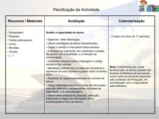 Planificação da Actividade Recursos / Materiais Avaliação Calendarização Computador; Projector; Textos policopiados; Livros; Revistas; Jornais; - (…) Avaliar a capacidade do aluno: Observar / reter informação; Utilizar estratégias de leitura diversificadas; Captar o sentido e interpretar textos escritos; Expressar-se oralmente com coerência e coesão de acordo com a finalidade  e a intenção de comunicação; Interpretar relações entre a linguagem e código verbais e não verbais; Manifestar preferências na selecção de leituras e expressar as suas opiniões e gostos sobre os textos lidos; - Respeitar as regras estabelecidas no contrato de leitura; Utilizar diferentes recursos e fontes de informação para dar resposta a necessidades concretas de informação e de aprendizagem; - Desenvolver práticas de pesquisa, selecção, tratamento e registo de informação (ficha biobibliográfica; ficha de leitura). - 2 aulas (no início do 1.º período); Nota:  é pertinente que, numa terceira aula, os alunos possam ser levados à biblioteca da sua escola, numa visita previamente preparada pelo professor de Português, em coordenação com o responsável pela biblioteca. 