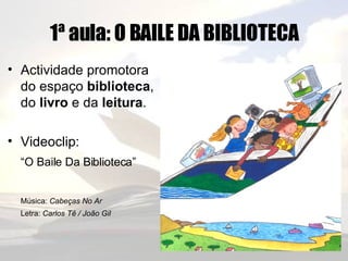 1ª aula: O BAILE DA BIBLIOTECA Actividade promotora do espaço  biblioteca , do  livro  e da  leitura . Videoclip: “ O Baile Da Biblioteca”   Música:  Cabeças No Ar Letra:  Carlos Tê / João Gil 