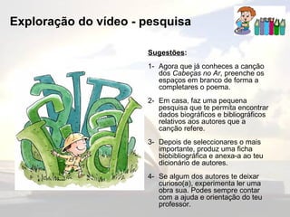 Exploração do vídeo - pesquisa Sugestões : 1- Agora que já conheces a canção dos  Cabeças no Ar , preenche os espaços em branco de forma a completares o poema. 2- Em casa, faz uma pequena pesquisa que te permita encontrar dados biográficos e bibliográficos relativos aos autores que a canção refere. 3- Depois de seleccionares o mais importante, produz uma ficha biobibliográfica e anexa-a ao teu dicionário de autores. 4- Se algum dos autores te deixar curioso(a), experimenta ler uma obra sua. Podes sempre contar com a ajuda e orientação do teu professor. 