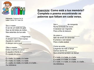 Exercício : Como está a tua memória? Completa o poema encontrando as palavras que faltam em cada verso. Sai o _________ de rompante Numa lombada de couro A declarar ser migrante Para a ilha do tesouro Ao piano o _________________ Não dá sinais de abrandar É preciso o sol nascer Para o baile acabar Como se anda ____________ Largando da mão a lança Vamos dormir tio _________ Que amanhã também se dança É o baile, é o baile, é o baile É o baile, é o baile, é o baile É o baile, é o baile, é o baile, é o baile… Da biblioteca Intérprete : Cabeças No Ar Letra : Carlos Tê / João Gil Sou o vosso _________ E sei de um baile de gala Que se dá todas as noites Nas estantes da tua sala Olha __________ o Argonauta A dançar com o mar à proa Aquele é o senhor __________ A dançar com a sua _________ Olha o mestre ___________ Entre a rainha e o povo E aquele à frente é o _________ É o poeta do povo É o baile, é o baile, é o baile É o baile, é o baile, é o baile É o baile, é o baile, é o baile, é o baile… Da biblioteca 