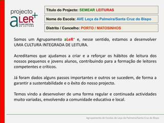 Título do Projecto: SEMEAR LEITURASNome do Escola: AVE Leça da Palmeira/Santa Cruz do Bispo Distrito / Concelho: PORTO / MATOSINHOSSomos um Agrupamento aLeR+e, nesse sentido, estamos a desenvolver UMA CULTURA INTEGRADA DE LEITURA. Acreditamos que ajudamos a criar e a reforçar os hábitos de leitura dos nossos pequenos e jovens alunos, contribuindo para a formação de leitores competentes e críticos. Já foram dados alguns passos importantes e outros se sucedem, de forma a garantir a sustentabilidade e o êxito do nosso projecto.Temos vindo a desenvolver de uma forma regular e continuada actividades muito variadas, envolvendo a comunidade educativa e local.           Agrupamento de Escolas de Leça da Palmeira/Santa Cruz do Bispo
