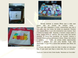 Deveis ensinar a vossos filhos que o solo que
pisam são as cinzas de nossos avós.
Para que eles respeitem a terra, ensina-lhes que ela é
rica pela vida dos seres de todas as espécies. Ensinai
aos vossos filhos o que nós ensinamos aos nossos: Que
a terra é a nossa mãe. Quando o homem cospe sobre a
terra, cospe sobre si mesmo. De uma coisa nós temos
certeza: A terra não pertence ao homem branco; o
homem branco é que pertence à terra. Disso nós temos
a certeza. Todas as coisas estão relacionadas
como o sangue que une uma família. Tudo está
associado. O que fere a terra fere também aos filhos da
terra.
O homem não tece a teia da vida: é antes um dos seus
fios. O que quer que faça a essa teia, faz a si próprio.
Trecho da Carta do Índio Chefe Seattle, "Manifesto da Terra-Mãe"
 