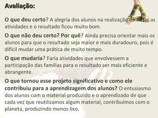 Avaliação:Avaliação:
O que deu certo? A alegria dos alunos na realização de todas as
atividades e o resultado ficou muito bom.
O que não deu certo? Por quê? Ainda precisa orientar mais os
alunos para que o resultado seja maior e mais duradouro, pois é
difícil mudar uma prática de muito tempo.
O que mudaria? Faria atividades que envolvessem a
participação das famílias para o resultado ser mais eficiente e
abrangente.
O que tornou esse projeto significativo e como ele
contribuiu para a aprendizagem dos alunos? O entusiasmo
dos alunos com o material produzido e o aprendizado de que
cada vez que reutilizamos algum material, contribuímos com o
planeta, produzindo menos lixo.
 