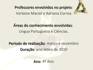Professores envolvidos no projetoProfessores envolvidos no projeto:
Verlaine Maciel e Adriana Correa.
Áreas do conhecimento envolvidasÁreas do conhecimento envolvidas:
Língua Portuguesa e Ciências.
Período de realizaçãoPeríodo de realização: março a novembro
DuraçãoDuração: ano letivo de 2010
AnoAno: 4º Ano
 