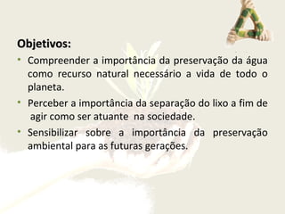 Objetivos:Objetivos:
• Compreender a importância da preservação da água
como recurso natural necessário a vida de todo o
planeta.
• Perceber a importância da separação do lixo a fim de
agir como ser atuante na sociedade.
• Sensibilizar sobre a importância da preservação
ambiental para as futuras gerações.
 