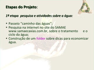 Etapas do ProjetoEtapas do Projeto::
1ª etapa pesquisa e atividades sobre a água:1ª etapa pesquisa e atividades sobre a água:
• Passeio “caminho das águas”;
• Pesquisa na internet no site do SAMAE
www.samaecaxias.com.br, sobre o tratamento e o
ciclo da água;
• Construção de um folder sobre dicas para economizar
água.
 