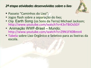 2ª etapa atividades desenvolvidas sobre o lixo2ª etapa atividades desenvolvidas sobre o lixo:
• Passeio "Caminhos do Lixo";
• Jogos flash sobre a separação do lixo;
• Clip Earth Song (os Sons da Terra) Michael Jackson;
http://www.youtube.com/watch?v=K3vTBiOsSGY
• Animação WWF-Brasil – Mundo;
http://www.youtube.com/watch?v=Z9N1FX0Bmn4
• Tabela sobre Lixo Orgânico e Seletivo para as lixeiras da
escola.
 