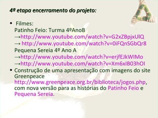 4ª etapa encerramento do projeto:4ª etapa encerramento do projeto:
• Filmes:
Patinho Feio: Turma 4ºAnoB
→http://www.youtube.com/watch?v=G2xZBpjxUlQ
→ http://www.youtube.com/watch?v=0iFQnSGbQr8
Pequena Sereia 4º Ano A
→http://www.youtube.com/watch?v=erjfEJkWIMo
→http://www.youtube.com/watch?v=Xm6xIB03hOI
• Construção de uma apresentação com imagens do site
Greenpeace
http://www.greenpeace.org.br/biblioteca/jogos.php,
com nova versão para as histórias do Patinho Feio e
Pequena Sereia.
 
