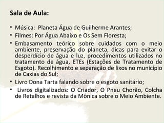 Sala de Aula:
• Música: Planeta Água de Guilherme Arantes;
• Filmes: Por Água Abaixo e Os Sem Floresta;
• Embasamento teórico sobre cuidados com o meio
ambiente, preservação do planeta, dicas para evitar o
desperdício de água e luz, procedimentos utilizados no
tratamento de água, ETEs (Estações de Tratamento de
Esgoto). Recolhimento e separação de lixos no município
de Caxias do Sul;
• Livro Dona Tarta falando sobre o esgoto sanitário;
• Livros digitalizados: O Criador, O Pneu Chorão, Colcha
de Retalhos e revista da Mônica sobre o Meio Ambiente.
 
