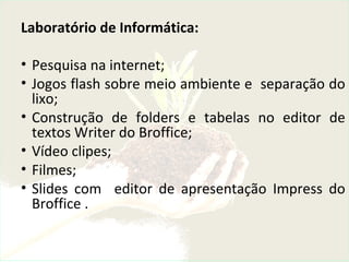 Laboratório de Informática:
• Pesquisa na internet;
• Jogos flash sobre meio ambiente e separação do
lixo;
• Construção de folders e tabelas no editor de
textos Writer do Broffice;
• Vídeo clipes;
• Filmes;
• Slides com editor de apresentação Impress do
Broffice .
 