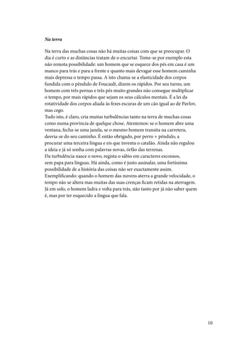 Na terra

Na terra das muchas cosas não há muitas coisas com que se preocupar. O
dia é curto e as distâncias tratam de o encurtar. Tome-se por exemplo esta
não remota possibilidade: um homem que se esquece dos pés em casa é um
manco para trás e para a frente e quanto mais devagar esse homem caminha
mais depressa o tempo passa. A isto chama-se a elasticidade dos corpos
fundida com o pêndulo de Foucault, dizem os rápidos. Por seu turno, um
homem com três pernas e três pés muito grandes não consegue multiplicar
o tempo, por mais rápidos que sejam os seus cálculos mentais. É a lei da
rotatividade dos corpos aliada às fezes escuras de um cão igual ao de Pavlov,
mas cego.
Tudo isto, é claro, cria muitas turbulências tanto na terra de muchas cosas
como numa província de quelque chose. Atentemos: se o homem abre uma
ventana, fecha-se uma janela, se o mesmo homem transita na carretera,
desvia-se do seu caminho. É então obrigado, por perro + pêndulo, a
procurar uma terceira língua e eis que inventa o catalão. Ainda não regulou
a ideia e já só sonha com palavras novas, órfão das terrenas.
Da turbulência nasce o novo, regista o sábio em caracteres esconsos,
sem papa para línguas. Há ainda, como é justo assinalar, uma fortíssima
possibilidade de a história das coisas não ser exactamente assim.
Exemplificando: quando o homem das nuvens aterra a grande velocidade, o
tempo não se altera mas muitas das suas crenças ficam retidas na aterragem.
Já em solo, o homem ladra e volta para trás, não tanto por já não saber quem
é, mas por ter esquecido a língua que fala.




                                                                                10
 