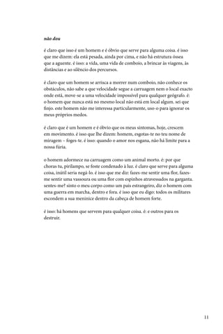 não dou

é claro que isso é um homem e é óbvio que serve para alguma coisa. é isso
que me dizem: ela está pesada, ainda por cima, e não há estrutura óssea
que a aguente. é isso: a vida, uma vida de comboio, a brincar às viagens, às
distâncias e ao silêncio dos percursos.

é claro que um homem se arrisca a morrer num comboio, não conhece os
obstáculos, não sabe a que velocidade segue a carruagem nem o local exacto
onde está, move-se a uma velocidade impossível para qualquer geógrafo. é:
o homem que nunca está no mesmo local não está em local algum. sei que
finjo. este homem não me interessa particularmente, uso-o para ignorar os
meus próprios medos.

é claro que é um homem e é óbvio que os meus sintomas, hoje, crescem
em movimento. é isso que lhe dizem: homem, esgotas-te no teu nome de
miragem – foges-te. é isso: quando o amor nos esgana, não há limite para a
nossa fúria.

o homem adormece na carruagem como um animal morto. é: por que
choras tu, pirilampo, se foste condenado à luz. é claro que serve para alguma
coisa, inútil seria negá-lo. é isso que me diz: fazes-me sentir uma flor, fazes-
me sentir uma vassoura ou uma flor com espinhos atravessados na garganta.
sentes-me? sinto o meu corpo como um país estrangeiro, diz o homem com
uma guerra em marcha, dentro e fora. é isso que eu digo: todos os militares
escondem a sua meninice dentro da cabeça de homem forte.

é isso: há homens que servem para qualquer coisa. é: e outros para os
destruir.




                                                                                   11
 