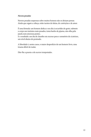 Nuvens pesadas

Nuvens pesadas suspensas sobre muitos homens não os deixam pensar.
Ainda que ergam a cabeça, estão isentos de ideias, de contrições e de amor.

É uma fórmula: um homem dedica o seu dia à escuridão do gesto, submete
o corpo aos instintos mais pesados, toma banho de pijama, não olha pela
janela nem atravessa pontes.
E o resultado: um dia de chumbo em excesso para o somatório de cicatrizes,
um nível abaixo do penteado.

A liberdade é, nestes casos, o maior desperdício de um homem-livro, uma
tirania difícil de inalar.

Dão-lhe a poesia e ele escreve tempestades.




                                                                              12
 
