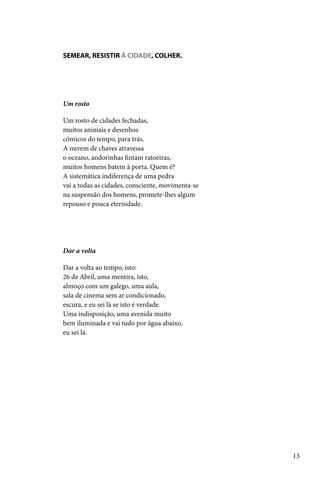 SEMEAR, RESISTIR À CIDADE, COLHER.




Um rosto

Um rosto de cidades fechadas,
muitos animais e desenhos
cómicos do tempo, para trás.
A nuvem de chaves atravessa
o oceano, andorinhas fintam ratoeiras,
muitos homens batem à porta. Quem é?
A sistemática indiferença de uma pedra
vai a todas as cidades, consciente, movimenta-se
na suspensão dos homens, promete-lhes algum
repouso e pouca eternidade.




Dar a volta

Dar a volta ao tempo, isto:
26 de Abril, uma mentira, isto,
almoço com um galego, uma aula,
sala de cinema sem ar condicionado,
escura, e eu sei lá se isto é verdade.
Uma indisposição, uma avenida muito
bem iluminada e vai tudo por água abaixo,
eu sei lá.




                                                   13
 