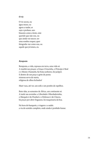 O rio

O rio secou, ou
água moeu, eu
agora a nadar, ar
sujo e profano, ano
bissexto como a lente, ente
querido que não sou, ou
que ainda vai nascer, ser
uma sombra sequer, quer
fotografar-me como sou, ou
aquele que já temeu, eu.




Bemposta

Bemposta, a vida, repousa em terra, uma vida só.
A manhã nas praças: a Graça é Gracinha, o Príncipe é Real
e o Moniz é bastardo, há fruta senhores, há jackpot.
E dentro de um poço o grito de poeta:
mimosa serva de maria,
religiosa de olhos fechados!

Maré vaza, até ver, um sofá e um pombo de espelhos.

Bem-idas, as sementes de África, um continente só.
A tarde nas avenidas: a Liberdade é liberdadezinha,
o Marquês é do Pombal e o Defensor é de Chaves,
há poços por abrir fregueses, há maquinaria da boa.

Na hora do banquete, a viagem e a saúde:
a via do sentido completo, onde ainda é proibido fumar.




                                                            14
 