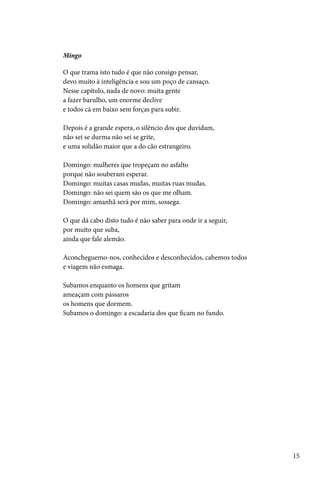Mingo

O que trama isto tudo é que não consigo pensar,
devo muito à inteligência e sou um poço de cansaço.
Nesse capítulo, nada de novo: muita gente
a fazer barulho, um enorme declive
e todos cá em baixo sem forças para subir.

Depois é a grande espera, o silêncio dos que duvidam,
não sei se durma não sei se grite,
e uma solidão maior que a do cão estrangeiro.

Domingo: mulheres que tropeçam no asfalto
porque não souberam esperar.
Domingo: muitas casas mudas, muitas ruas mudas.
Domingo: não sei quem são os que me olham.
Domingo: amanhã será por mim, sossega.

O que dá cabo disto tudo é não saber para onde ir a seguir,
por muito que suba,
ainda que fale alemão.

Aconcheguemo-nos, conhecidos e desconhecidos, cabemos todos
e viagem não esmaga.

Subamos enquanto os homens que gritam
ameaçam com pássaros
os homens que dormem.
Subamos o domingo: a escadaria dos que ficam no fundo.




                                                              15
 