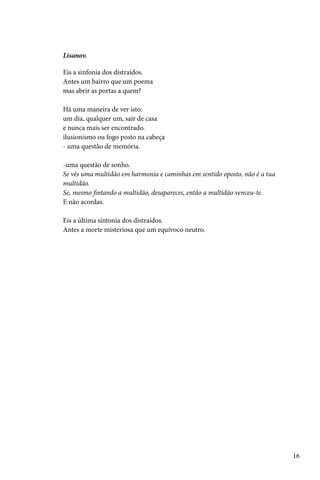 Lisanov.

Eis a sinfonia dos distraídos.
Antes um bairro que um poema
mas abrir as portas a quem?

Há uma maneira de ver isto:
um dia, qualquer um, sair de casa
e nunca mais ser encontrado.
ilusionismo ou fogo posto na cabeça
- uma questão de memória.

-uma questão de sonho.
Se vês uma multidão em harmonia e caminhas em sentido oposto, não é a tua
multidão.
Se, mesmo fintando a multidão, desapareces, então a multidão venceu-te.
E não acordas.

Eis a última sintonia dos distraídos.
Antes a morte misteriosa que um equívoco neutro.




                                                                            16
 