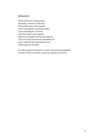 Intensamente

Intensamente sem campo grande
de papoila, o homem-caule reluz.
Fala sozinho para a seiva, querem
saber a sua opinião, o que pensas disto,
o que achas daquilo, o homem
nem sabe o que é uma pergunta
quanto mais espalhar sementes de resposta.
CH2 serve para transformar a macedónia em
zinco, responde-lhes intensamente, sem
campo pequeno de tulipa.

Na noite passada nem dormiu, a contas com tantas preocupações
científicas. Mas esta manhã, a cada hora, plantou mais flores.




                                                                 17
 