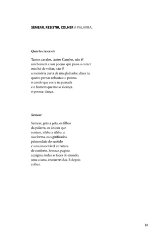 SEMEAR, RESISTIR, COLHER A PALAVRA.




Quarto crescente

Tantos cavalos, tantos Camões, não é?
um homem é um poema que passa a correr
mas há-de voltar, não é?
a memória curta de um gladiador, dizes tu.
quatro pernas robustas: o poema.
o cavalo que corre na passada
e o homem que não o alcança.
o poema: dança.




Semear

Semear, gota a gota, os filhos
da palavra, os únicos que
sentem, sílaba a sílaba, a
sua forma, os significados
primordiais do sentido
e uma inaceitável estrutura
de conforto. Semear, página
a página, todas as faces do mundo,
uma a uma, reconvertidas. E depois
colher.




                                             18
 
