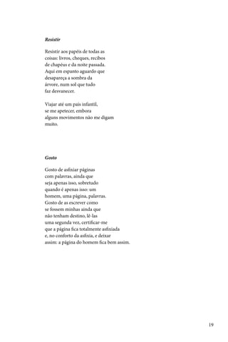 Resistir

Resistir aos papéis de todas as
coisas: livros, cheques, recibos
de chapéus e da noite passada.
Aqui em espanto aguardo que
desapareça a sombra da
árvore, num sol que tudo
faz desvanecer.

Viajar até um país infantil,
se me apetecer, embora
alguns movimentos não me digam
muito.




Gosto

Gosto de asfixiar páginas
com palavras, ainda que
seja apenas isso, sobretudo
quando é apenas isso: um
homem, uma página, palavras.
Gosto de as escrever como
se fossem minhas ainda que
não tenham destino, lê-las
uma segunda vez, certificar-me
que a página fica totalmente asfixiada
e, no conforto da asfixia, e deixar
assim: a página do homem fica bem assim.




                                           19
 