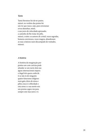 Tanta

Tanta literatura há-de ter pastor,
méeeé, no verdete das pontes há
um rio que nasce, sujo, para envenenar
ervas daninhas, méeé,
e um jorro de velocidade apressado,
a caminho de lhe tratar do pêlo,
méeeé, e nisto: os autores de cristal, vacas sagradas,
homens cavernosos, vacas magras, abandonam
as suas criaturas num descampado de vontades,
múuuú.




A história

A história da imaginação por
pontos um com carícias pode
afundar-se um navio dois nas
águas internacionais impera
o ilegal três quem cuida de
ti se não és de ninguém
quatro futurismo religioso
num gato cheio de sinos e
pêlos cinco é a liberdade e
esta arma e a sua morte seis
um poema cegou-me para
sempre sete mas nem o vi.




                                                         20
 