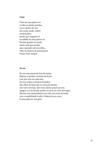 Visão

Visão de uma palavra só
e todas as janelas partidas,
cresce dentro de casa
um cavalo mudo, vidros
envidraçados,
janelas que ninguém vê
na solidão de uma palavra só.
Partiste quando era ainda
muito cedo para perder,
mas o passado não tem olhos,
vibra no interior do pensamento.
Nunca-foste-sempre.




No céu

No céu uma passarola fora de tempo,
Baltasar a desafiar a história da ficção
com sete-sóis em cada mão.
Na terra todos os homens fechados,
dois olhos de fome que os vêem por dentro,
sete vezes sete luas, sete vezes catorze poços escuros.
Apagou-se a luz lúcida, perdeu-se tacto no reino dos cegos.
Morreu, sem intermitências em vida, um nome de todos
com a sensibilidade à solta, à boleia de um cravo.
E estas palavras, um grito.




                                                              21
 