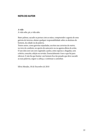 NOTA DO AUTOR




A vida
A vida sobe, pá, a vida sabe.

Bater palmas, sacudir as pernas com as mãos, compreender a agonia de uma
gaivota de inverno, afastar qualquer responsabilidade sobre os destinos do
homem, da cidade ou da palavra.
Textos assim, como gaivotas enjauladas, escritos nas correrias do metro,
no ócio do comboio, no aperto do autocarro ou na agonia alheia do avião.
O ano dois zero um zero registado a pulso, entre esperas e chegadas, sem
critério, conceito, edição ou revisão. Essencialmente é isso o que há para
oferecer. E não há que hesitar: um homem fica tão pesado que deve sacudir
as suas palavras, erguer a cabeça, e continuar a caminhar.


Sílvio Mendes, 30 de Dezembro de 2010




                                                                             22
 