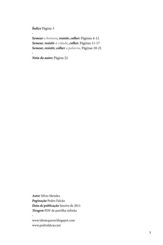 Índice Página 3
-
Semear o homem, resistir, colher. Páginas 4-12
Semear, resistir à cidade, colher. Páginas 11-17
Semear, resistir, colher a palavra. Páginas 18-21
-
Nota do autor. Página 22




Autor Sílvio Mendes
Paginação Pedro Falcão
Data de publicação Janeiro de 2011
Tiragem PDF de partilha infinita
-
www.idiotequesw.blogspot.com
www.pedrofalcao.net

                                                    3
 