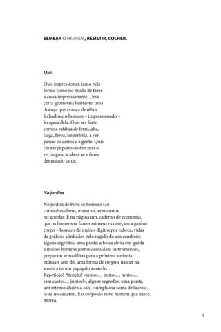 SEMEAR O HOMEM, RESISTIR, COLHER.




Quis

Quis impressionar, tanto pela
forma como no modo de fazer
a coisa impressionante. Uma
certa geometria hesitante, uma
doença que avança de olhos
fechados e o homem – impressionado –
à espera dela. Quis ser forte
como a estátua de ferro, alta,
larga, feroz, imperfeita, a ver
passar os carros e a gente. Quis
chorar já perto do fim mas o
rectângulo acabou-se e ficou
demasiado tarde.




No jardim

No jardim de Pires os homens são
como dias claros, maestros, sem custos
no acordar. É na página um, caderno de economia,
que os homens se fazem número e começam a ganhar
corpo – homens de muitos dígitos por cabeça, vidas
de gráficos alinhados pelo rugido de um comboio,
alguns segredos, uma ponte: a bolsa abriu em queda
e muitos homens juntos desnudam instrumentos,
preparam armadilhas para a próxima sinfonia,
músicos sem dó, uma forma de corpo a nascer na
sombra de um papagaio amarelo.
Repetição! Atenção! «juntos… juntos… juntos…
sem custos… juntos!», alguns segredos, uma ponte,
um intenso cheiro a cão. «sumptuosa soma de lucros»,
lê-se no caderno. E o corpo do novo homem que nasce.
Morto.


                                                       4
 
