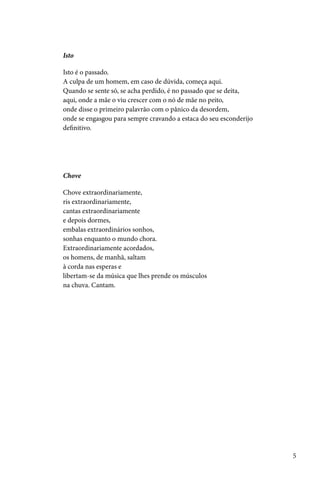 Isto

Isto é o passado.
A culpa de um homem, em caso de dúvida, começa aqui.
Quando se sente só, se acha perdido, é no passado que se deita,
aqui, onde a mãe o viu crescer com o nó de mãe no peito,
onde disse o primeiro palavrão com o pânico da desordem,
onde se engasgou para sempre cravando a estaca do seu esconderijo
definitivo.




Chove

Chove extraordinariamente,
ris extraordinariamente,
cantas extraordinariamente
e depois dormes,
embalas extraordinários sonhos,
sonhas enquanto o mundo chora.
Extraordinariamente acordados,
os homens, de manhã, saltam
à corda nas esperas e
libertam-se da música que lhes prende os músculos
na chuva. Cantam.




                                                                    5
 