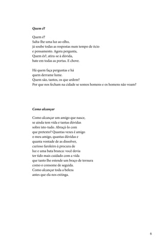 Quem é?

Quem é?
Salta-lhe uma luz ao olho,
já soube todas as respostas num tempo de ócio
e pensamento. Agora pergunta,
Quem és?, atira-se à dúvida,
bate em todas as portas. E chove.

Há quem faça perguntas e há
quem derrame lume.
Quem são, tantos, os que ardem?
Por que nos fecham na cidade se somos homens e os homens não voam?




Como alcançar

Como alcançar um amigo que nasce,
se ainda tem vida e tantas dúvidas
sobre isto-tudo. Abraçá-lo com
que pretexto? Quantas vezes é amigo
o meu amigo, quantas dúvidas e
quanta vontade de as dissolver,
curioso faroleiro à procura de
luz e uma bata branca: você devia
ter tido mais cuidado com a vida
que tanto lhe estende um braço de ternura
como o consome de seguida.
Como alcançar toda a beleza
antes que ela nos extinga.




                                                                     6
 