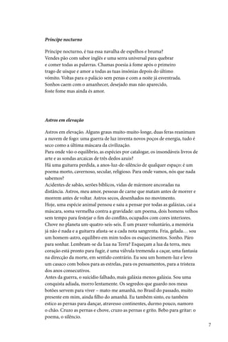 Príncipe nocturno

Príncipe nocturno, é tua essa navalha de espelhos e bruma?
Vendes pão com sabor inglês e uma serra universal para quebrar
e comer todas as palavras. Chamas poesia à fome após o primeiro
trago de uísque e amor a todas as tuas insónias depois do último
vómito. Voltas para o palácio sem penas e com a noite já esventrada.
Sonhos caem com o amanhecer, desejado mas não aparecido,
foste fome mas ainda és amor.




Astros em elevação

Astros em elevação. Alguns graus muito-muito-longe, duas feras reanimam
a nuvem de fogo: uma guerra de luz inventa novos poços de energia, tudo é
seco como a última máscara da civilização.
Para onde vão o equilíbrio, as espécies por catalogar, os insondáveis livros de
arte e as sondas arcaicas de três dedos azuis?
Há uma guitarra perdida, a anos-luz-de-silêncio de qualquer espaço: é um
poema morto, cavernoso, secular, religioso. Para onde vamos, nós que nada
sabemos?
Acidentes de sabão, serões bíblicos, vidas de mármore ancoradas na
distância. Astros, meu amor, pessoas de carne que matam antes de morrer e
morrem antes de voltar. Astros secos, desenhados no movimento.
Hoje, uma espécie animal pensou e saiu a pensar por todas as galáxias, cai a
máscara, soma vermelha contra a gravidade: um poema, dois homens velhos
sem tempo para festejar o fim do conflito, ocupados com cores interiores.
Chove no planeta um-quatro-seis-seis. É um prazer voluntário, a memória
já não é nada e a guitarra afasta-se a cada nota sangrenta. Fria, gelada… sou
um homem-astro, equilibro em mim todos os esquecimentos. Sonho. Páro
para sonhar. Lembram-se da Lua na Terra? Esqueçam a lua da terra, meu
coração está pronto para fugir, é uma válvula tremenda a caçar, uma fantasia
na direcção da morte, em sentido contrário. Eu sou um homem-luz e levo
um casaco com bolsos para as estrelas, para os pensamentos, para a tristeza
dos anos consecutivos.
Antes da guerra, o suicídio falhado, mais galáxia menos galáxia. Sou uma
conquista adiada, morro lentamente. Os segredos que guardo nos meus
botões servem para viver – mato-me amanhã, no Brasil do passado, muito
presente em mim, ainda filho do amanhã. Eu também sinto, eu também
estico as pernas para dançar, atravesso continentes, durmo pouco, namoro
o chão. Cruzo as pernas e chove, cruzo as pernas e grito. Bebo para gritar: o
poema, o silêncio.
                                                                                  7
 