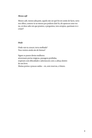 Menos café

Menos café, menos adoçante, aquela não sei quê foi em união de facto, raiva
nos olhos, comove-te ao menos por poderes dizê-lo, ele apareceu uma vez
nu, só deus sabe em que prantos, e perguntou, tens arrepios, queimam-te o
corpo?




Onde

Onde vais tu crescer, terra molhada?
Teus ventres ainda são de húmus?

Sigam os passos destas mulheres:
atravessam portas mágicas, passagens proibidas,
respiram com dificuldade e adormecem com a cabeça dentro
de um livro.
Muitas portas e poucas saídas – eis, sem reservas, o futuro.




                                                                              8
 