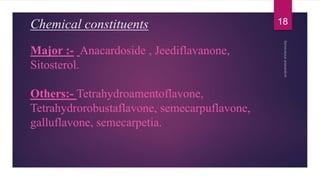 Chemical constituents
Major :- Anacardoside , Jeediflavanone,
Sitosterol.
Others:- Tetrahydroamentoflavone,
Tetrahydrorobustaflavone, semecarpuflavone,
galluflavone, semecarpetia.
18
 