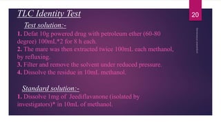 TLC Identity Test
Test solution:-
1. Defat 10g powered drug with petroleum ether (60-80
degree) 100mL*2 for 8 h each.
2. The mare was then extracted twice 100mL each methanol,
by refluxing.
3. Filter and remove the solvent under reduced pressure.
4. Dissolve the residue in 10mL methanol.
Standard solution:-
1. Dissolve 1mg of Jeediflavanone (isolated by
investigators)* in 10mL of methanol.
20
 