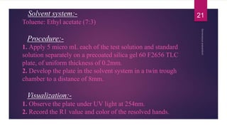 Solvent system:-
Toluene: Ethyl acetate (7:3)
Procedure:-
1. Apply 5 micro mL each of the test solution and standard
solution separately on a precoated silica gel 60 F2656 TLC
plate, of uniform thickness of 0.2mm.
2. Develop the plate in the solvent system in a twin trough
chamber to a distance of 8mm.
Visualization:-
1. Observe the plate under UV light at 254nm.
2. Record the R1 value and color of the resolved hands.
21
 