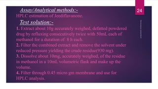 Assay/Analytical methods:-
HPLC estimation of Jeediflavanone.
Test solution:-
1. Extract about 10g accurately weighed, defatted powdered
drug by refluxing consecutively twice with 50mL each of
methanol for a duration of 8 h each.
2. Filter the combined extract and remove the solvent under
reduced pressure yielding the crude residue(930 mg).
3. Dissolve about 10mg, accurately weighed, of the residue
in methanol in a 10mL volumetric flask and make up the
volume.
4. Filter through 0.45 micro gm membrane and use for
HPLC analysis.
24
 