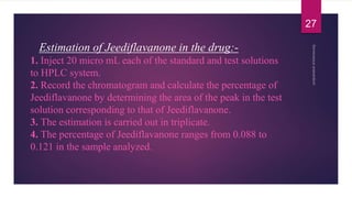 Estimation of Jeediflavanone in the drug:-
1. Inject 20 micro mL each of the standard and test solutions
to HPLC system.
2. Record the chromatogram and calculate the percentage of
Jeediflavanone by determining the area of the peak in the test
solution corresponding to that of Jeediflavanone.
3. The estimation is carried out in triplicate.
4. The percentage of Jeediflavanone ranges from 0.088 to
0.121 in the sample analyzed.
27
 