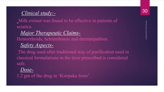 Clinical study:-
Milk extract was found to be effective in patients of
sciatica.
Major Therapeutic Claims-
Hemorrhoids, helminthiasis and dermatipathies.
Safety Aspects-
The drug used after traditional way of purification used in
classical formulations in the dose prescribed is considered
safe.
Dose-
1.2 gm of the drug in ‘Ksirpaka form’.
30
 