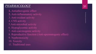 1. Antiatherogenic effect
2. Anti-inflammatory activity
3. Anti-oxidant activity
4. CNS activity
5.Anti-microbial activity
6. Hypoglycemic activity
7. Anti-carcinogenic activity
8. Reproductive function (Anti-spermatogenic effect)
9. Nephrotoxicity
10. Toxicity
11. Traditional uses
PHARMACOLOGY 31
 