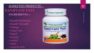 ~ Shuddh Bhallataka
~ Shuddh Vatsnabh
~ Vidanga
~ Ginger root
~ Pippali
~ Haritaki
~ Amlaki
~ Vacha
~ Guduchi herb
MARKETED PRODUCTS :-
SANJIVANI VATI
INGREDIENTS :-
32
 